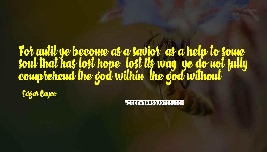 Edgar Cayce Quotes: For until ye become as a savior, as a help to some soul that has lost hope, lost its way, ye do not fully comprehend the god within, the god without.