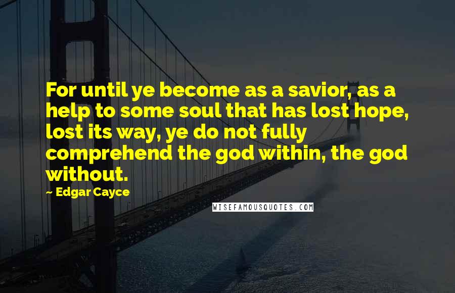 Edgar Cayce Quotes: For until ye become as a savior, as a help to some soul that has lost hope, lost its way, ye do not fully comprehend the god within, the god without.