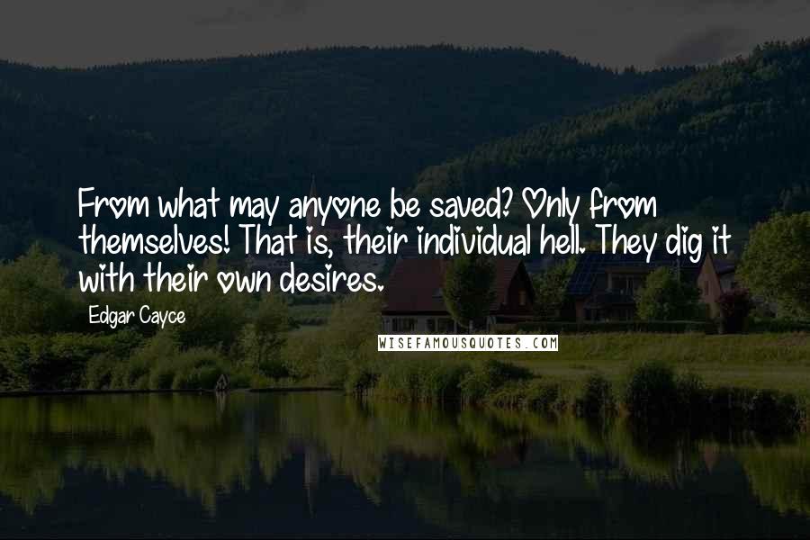 Edgar Cayce Quotes: From what may anyone be saved? Only from themselves! That is, their individual hell. They dig it with their own desires.