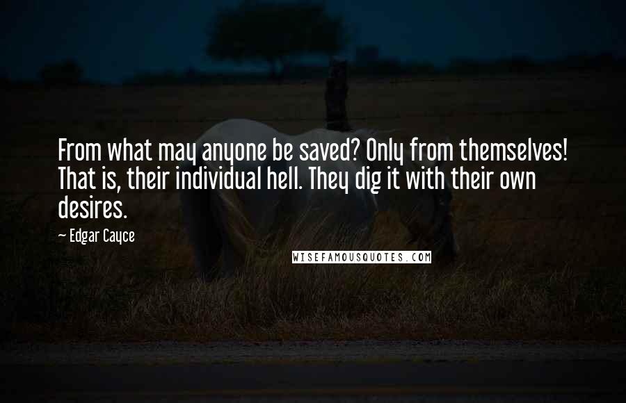 Edgar Cayce Quotes: From what may anyone be saved? Only from themselves! That is, their individual hell. They dig it with their own desires.
