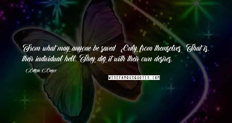 Edgar Cayce Quotes: From what may anyone be saved? Only from themselves! That is, their individual hell. They dig it with their own desires.