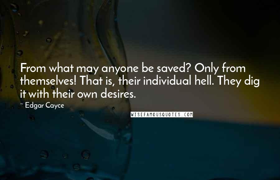 Edgar Cayce Quotes: From what may anyone be saved? Only from themselves! That is, their individual hell. They dig it with their own desires.