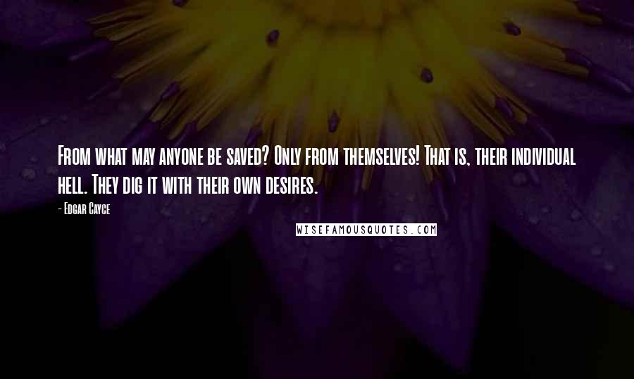 Edgar Cayce Quotes: From what may anyone be saved? Only from themselves! That is, their individual hell. They dig it with their own desires.