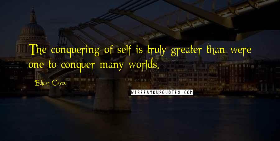 Edgar Cayce Quotes: The conquering of self is truly greater than were one to conquer many worlds.