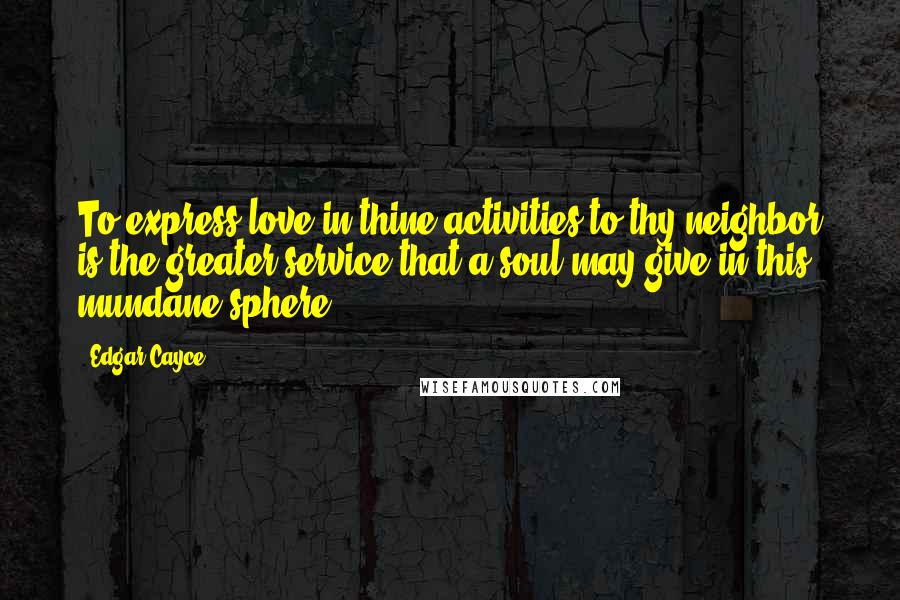 Edgar Cayce Quotes: To express love in thine activities to thy neighbor is the greater service that a soul may give in this mundane sphere.