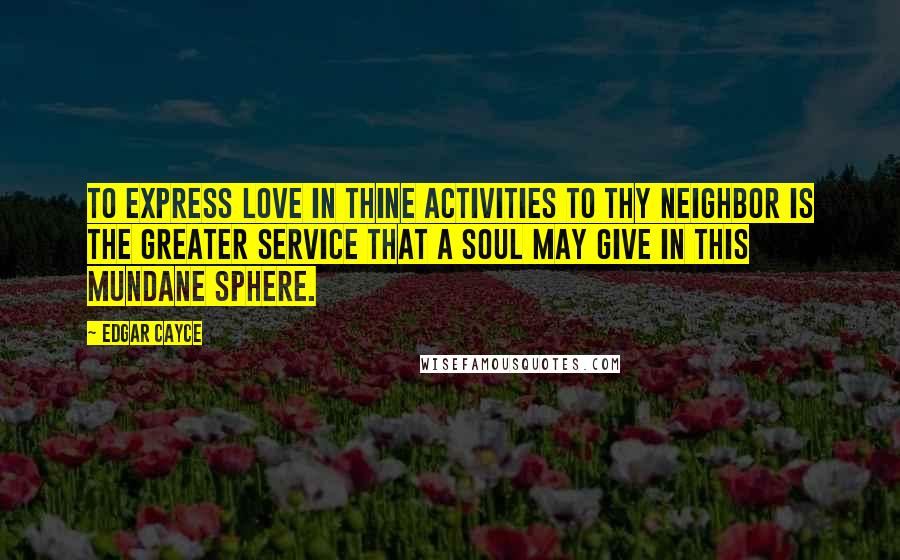 Edgar Cayce Quotes: To express love in thine activities to thy neighbor is the greater service that a soul may give in this mundane sphere.