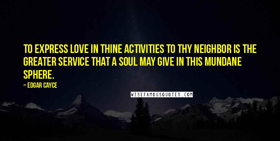 Edgar Cayce Quotes: To express love in thine activities to thy neighbor is the greater service that a soul may give in this mundane sphere.