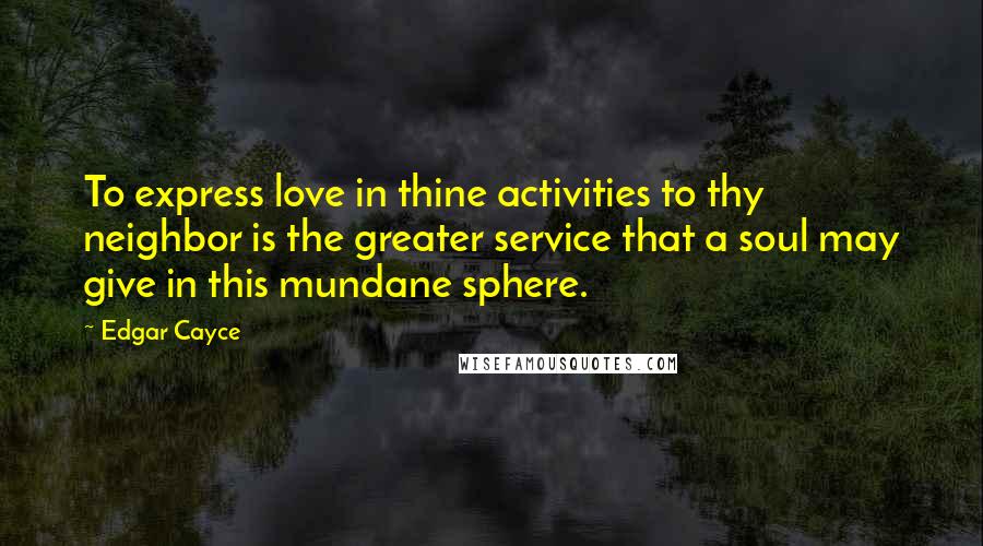 Edgar Cayce Quotes: To express love in thine activities to thy neighbor is the greater service that a soul may give in this mundane sphere.