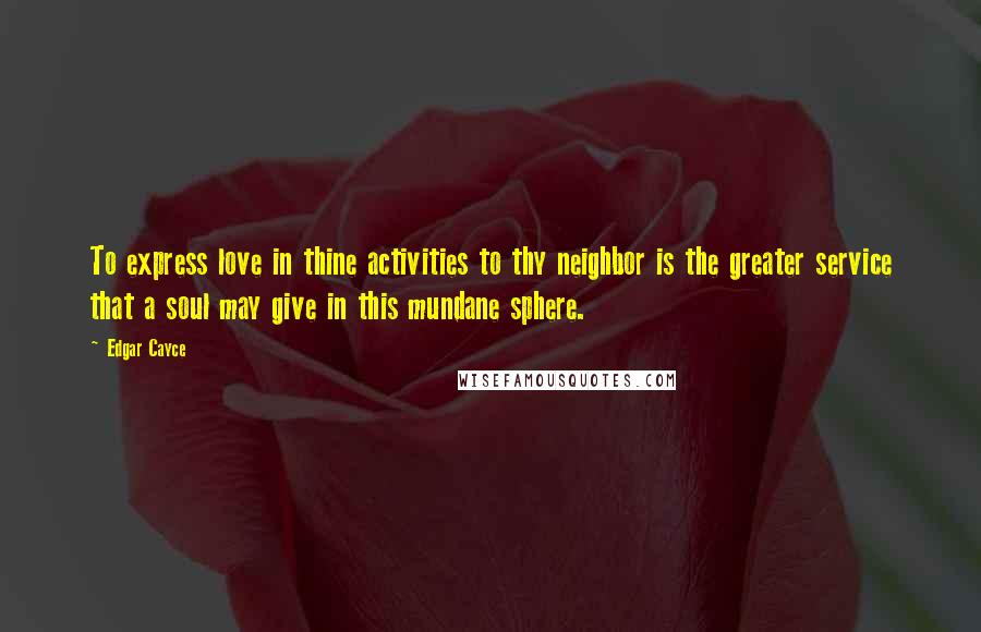 Edgar Cayce Quotes: To express love in thine activities to thy neighbor is the greater service that a soul may give in this mundane sphere.