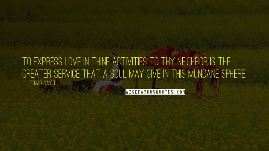 Edgar Cayce Quotes: To express love in thine activities to thy neighbor is the greater service that a soul may give in this mundane sphere.