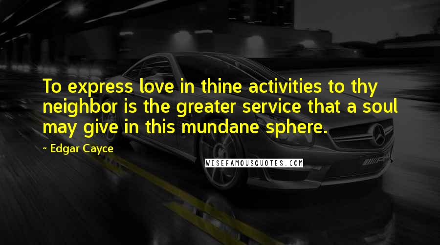 Edgar Cayce Quotes: To express love in thine activities to thy neighbor is the greater service that a soul may give in this mundane sphere.