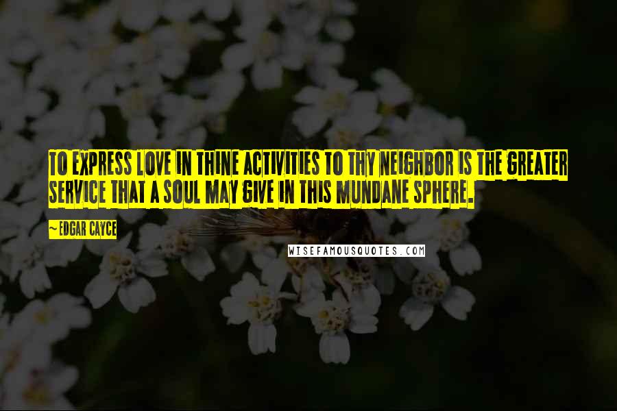 Edgar Cayce Quotes: To express love in thine activities to thy neighbor is the greater service that a soul may give in this mundane sphere.