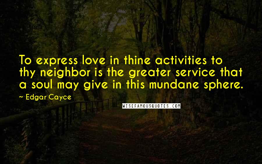 Edgar Cayce Quotes: To express love in thine activities to thy neighbor is the greater service that a soul may give in this mundane sphere.