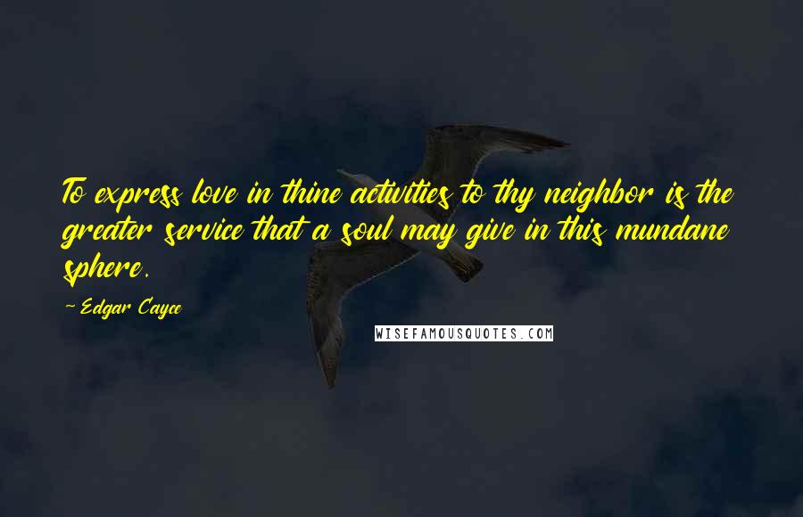Edgar Cayce Quotes: To express love in thine activities to thy neighbor is the greater service that a soul may give in this mundane sphere.
