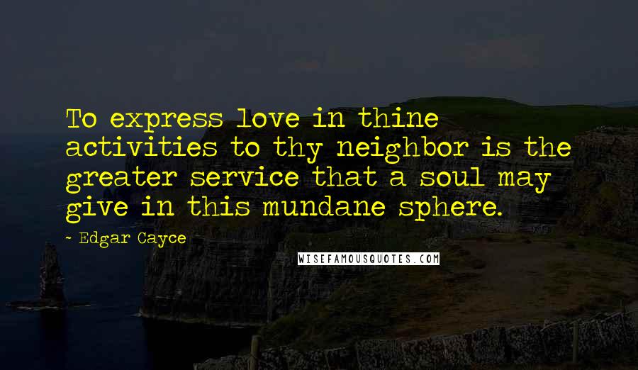 Edgar Cayce Quotes: To express love in thine activities to thy neighbor is the greater service that a soul may give in this mundane sphere.