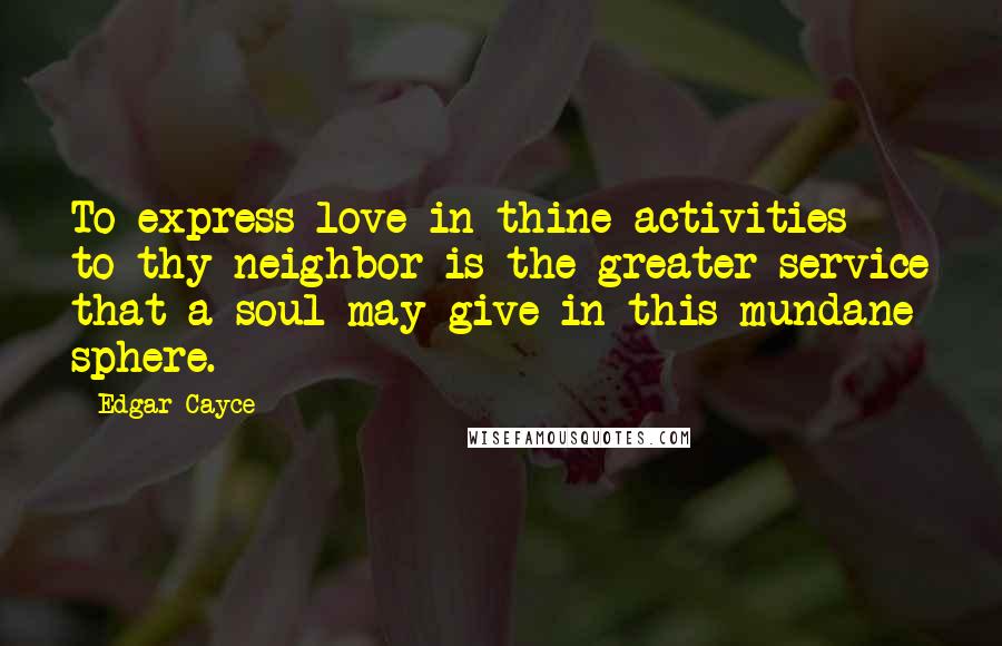 Edgar Cayce Quotes: To express love in thine activities to thy neighbor is the greater service that a soul may give in this mundane sphere.