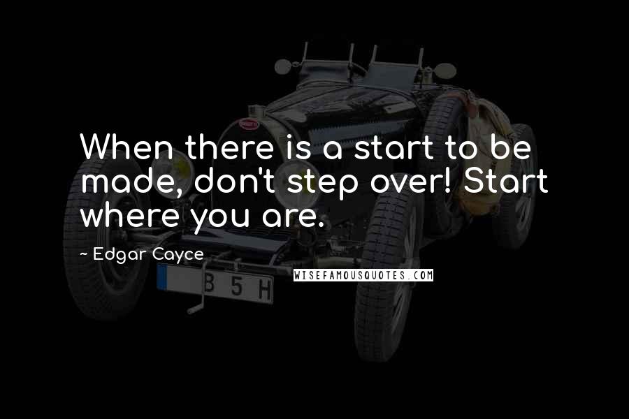 Edgar Cayce Quotes: When there is a start to be made, don't step over! Start where you are.