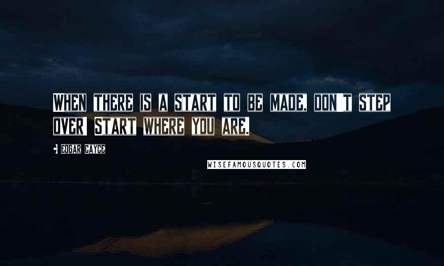 Edgar Cayce Quotes: When there is a start to be made, don't step over! Start where you are.