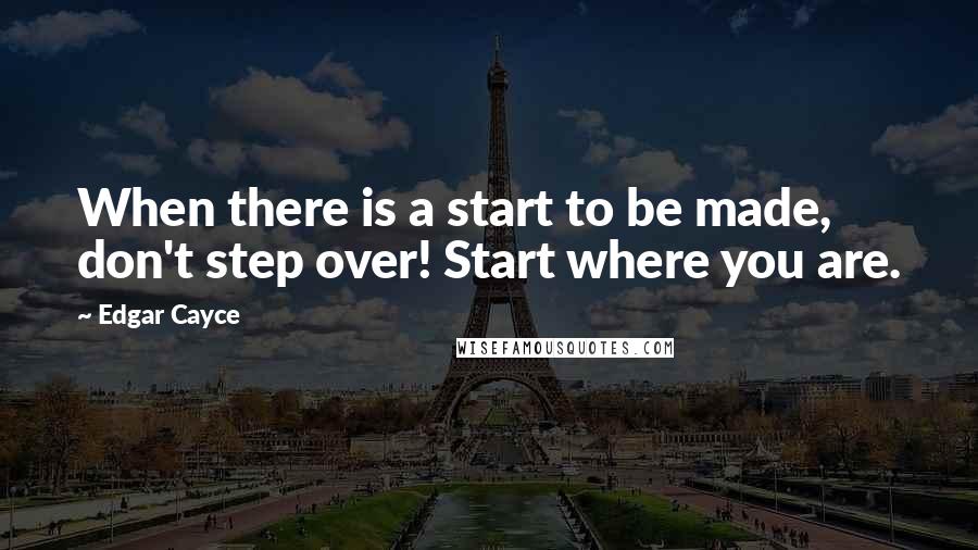 Edgar Cayce Quotes: When there is a start to be made, don't step over! Start where you are.