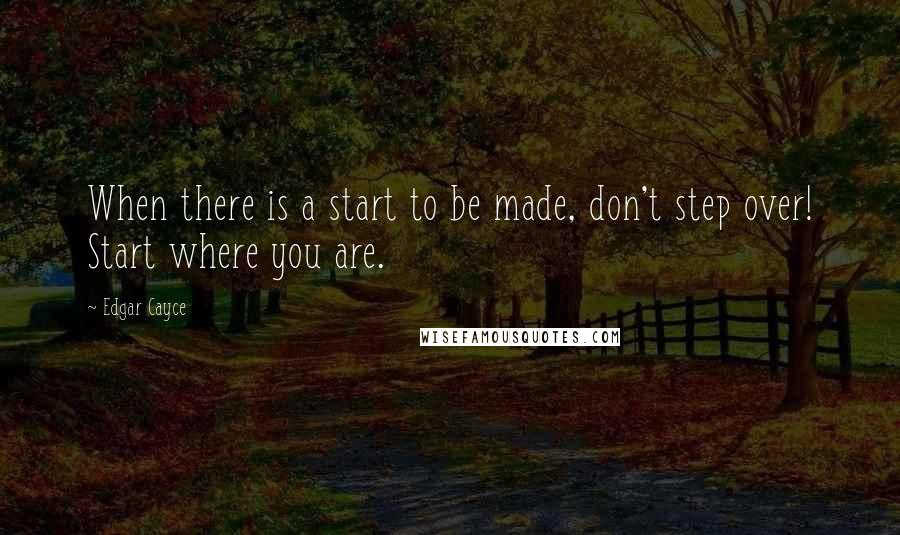 Edgar Cayce Quotes: When there is a start to be made, don't step over! Start where you are.