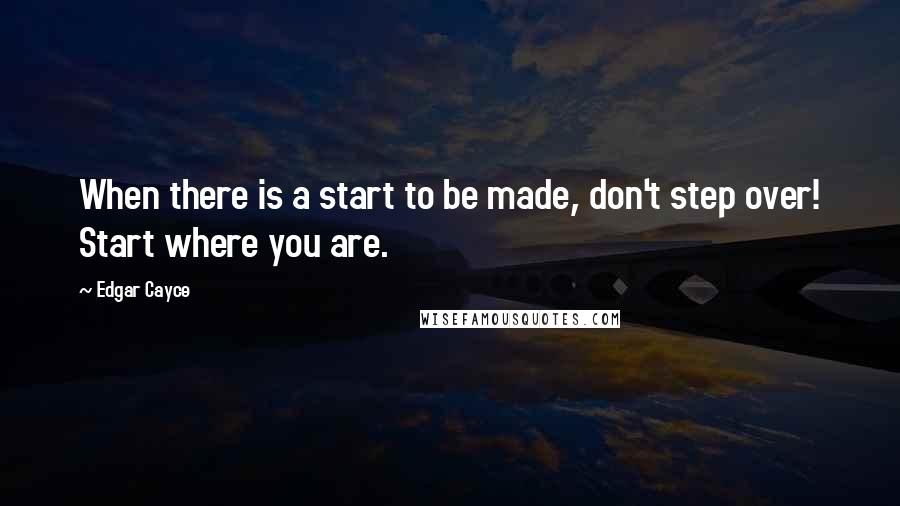 Edgar Cayce Quotes: When there is a start to be made, don't step over! Start where you are.