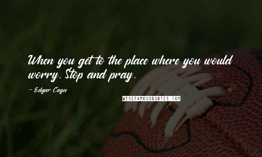 Edgar Cayce Quotes: When you get to the place where you would worry, Stop and pray.