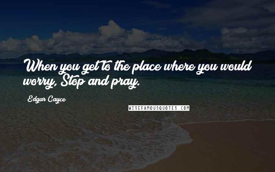 Edgar Cayce Quotes: When you get to the place where you would worry, Stop and pray.