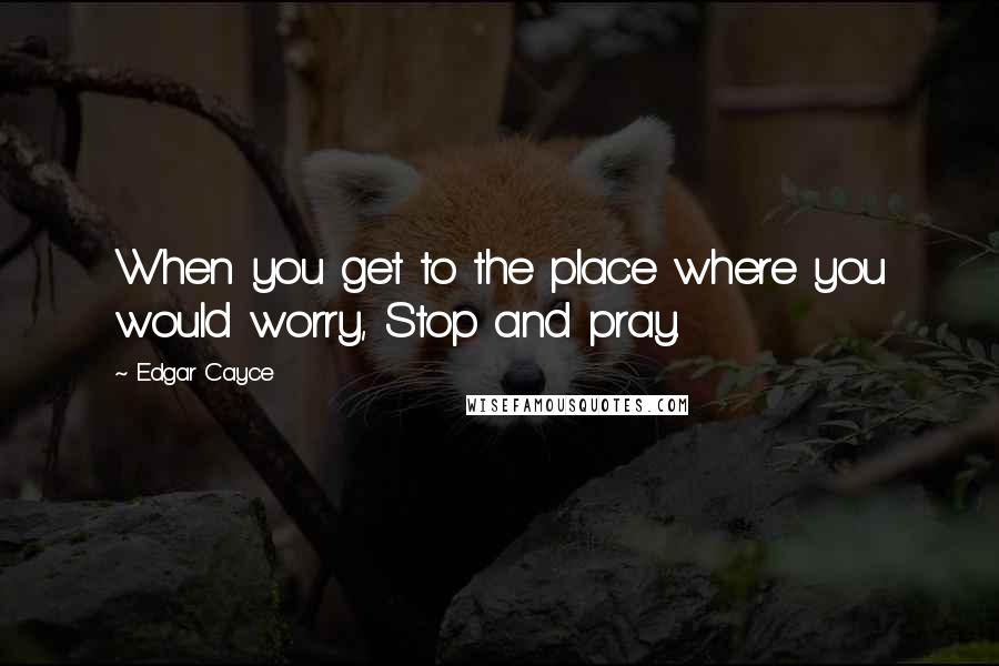 Edgar Cayce Quotes: When you get to the place where you would worry, Stop and pray.