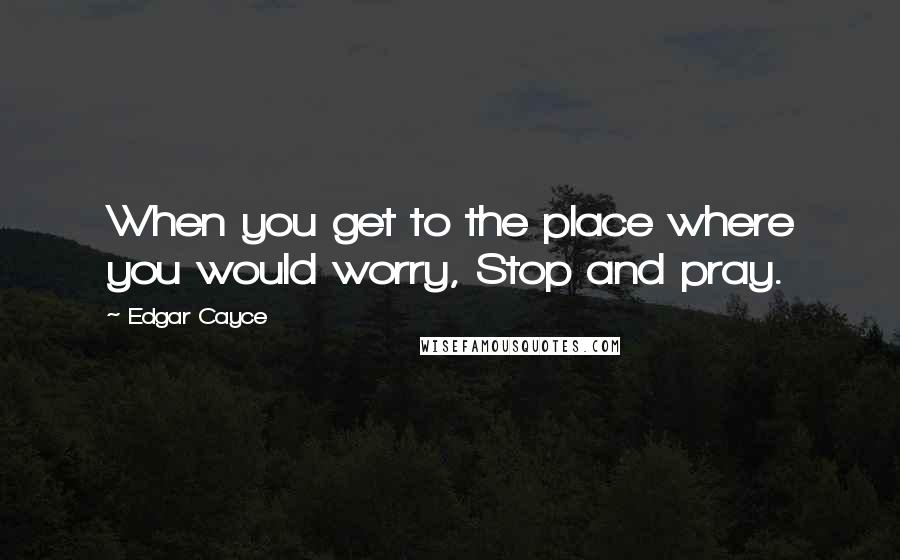 Edgar Cayce Quotes: When you get to the place where you would worry, Stop and pray.