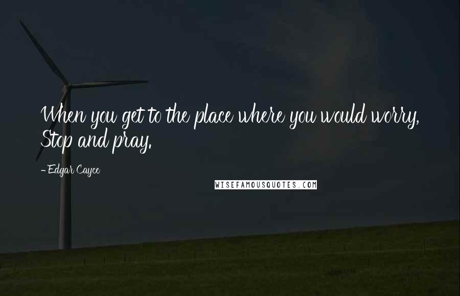 Edgar Cayce Quotes: When you get to the place where you would worry, Stop and pray.