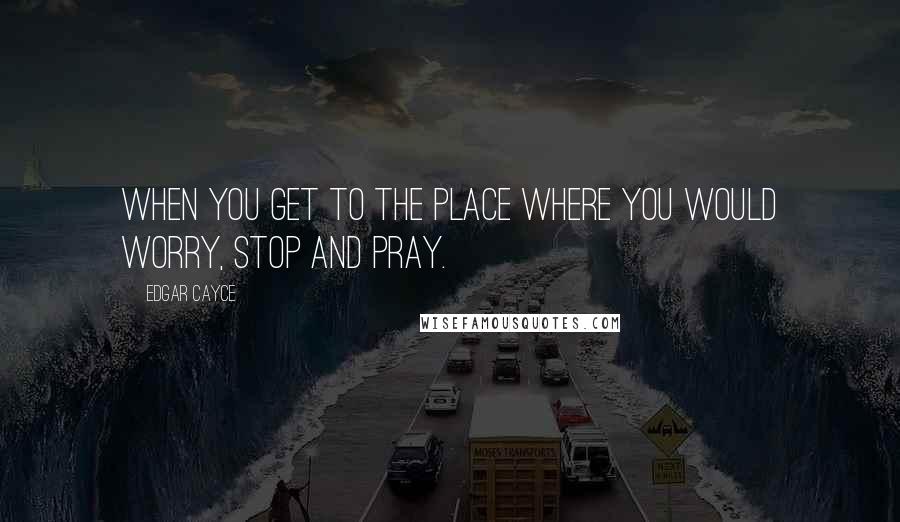 Edgar Cayce Quotes: When you get to the place where you would worry, Stop and pray.