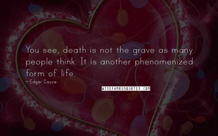 Edgar Cayce Quotes: You see, death is not the grave as many people think. It is another phenomenized form of life.