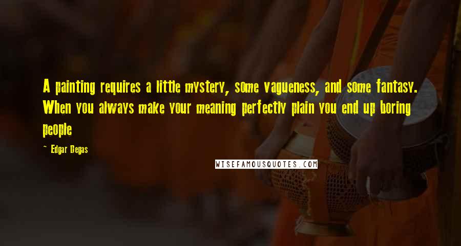 Edgar Degas Quotes: A painting requires a little mystery, some vagueness, and some fantasy. When you always make your meaning perfectly plain you end up boring people