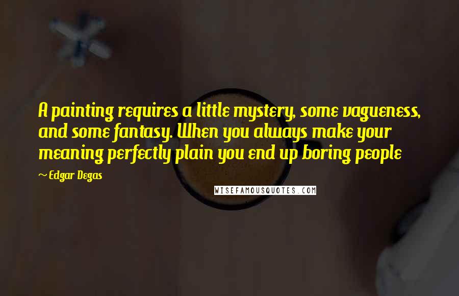 Edgar Degas Quotes: A painting requires a little mystery, some vagueness, and some fantasy. When you always make your meaning perfectly plain you end up boring people