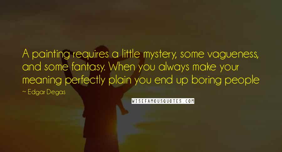 Edgar Degas Quotes: A painting requires a little mystery, some vagueness, and some fantasy. When you always make your meaning perfectly plain you end up boring people