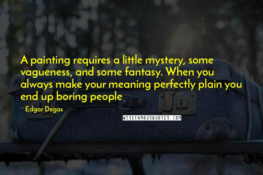 Edgar Degas Quotes: A painting requires a little mystery, some vagueness, and some fantasy. When you always make your meaning perfectly plain you end up boring people