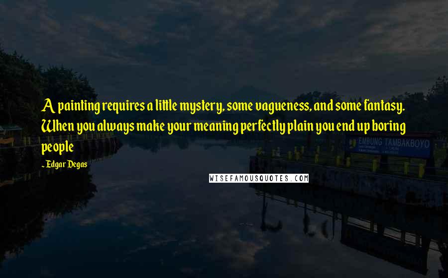 Edgar Degas Quotes: A painting requires a little mystery, some vagueness, and some fantasy. When you always make your meaning perfectly plain you end up boring people