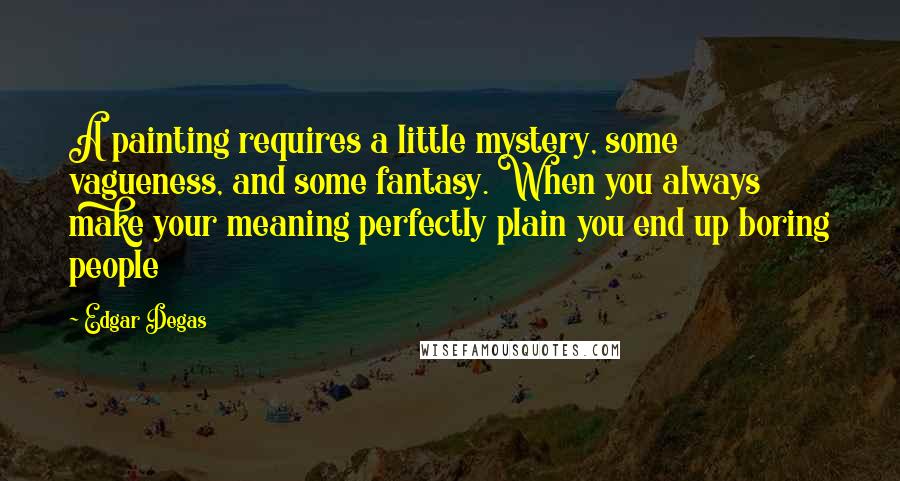 Edgar Degas Quotes: A painting requires a little mystery, some vagueness, and some fantasy. When you always make your meaning perfectly plain you end up boring people