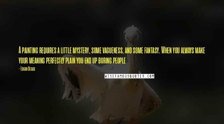 Edgar Degas Quotes: A painting requires a little mystery, some vagueness, and some fantasy. When you always make your meaning perfectly plain you end up boring people