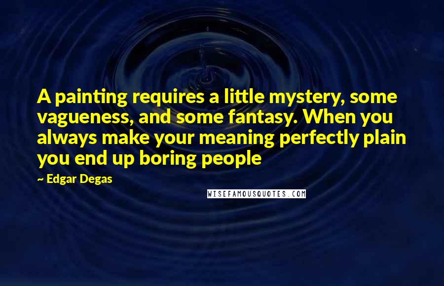 Edgar Degas Quotes: A painting requires a little mystery, some vagueness, and some fantasy. When you always make your meaning perfectly plain you end up boring people