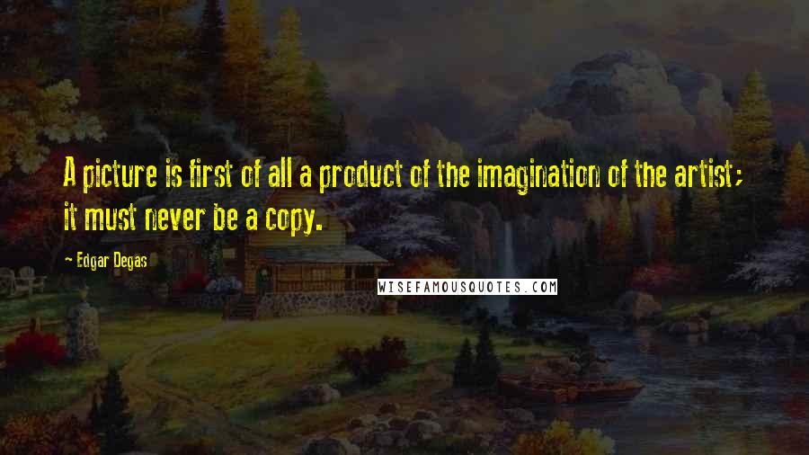 Edgar Degas Quotes: A picture is first of all a product of the imagination of the artist; it must never be a copy.