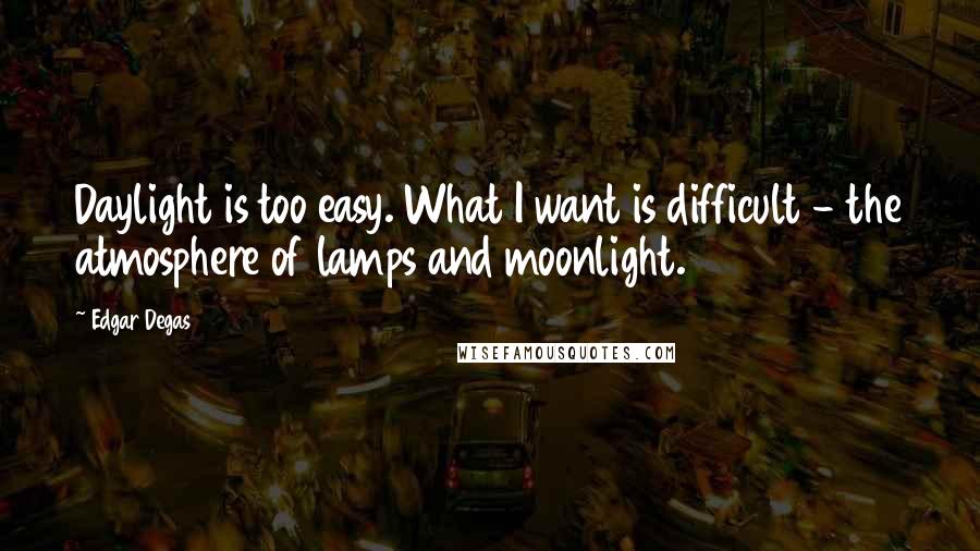 Edgar Degas Quotes: Daylight is too easy. What I want is difficult - the atmosphere of lamps and moonlight.