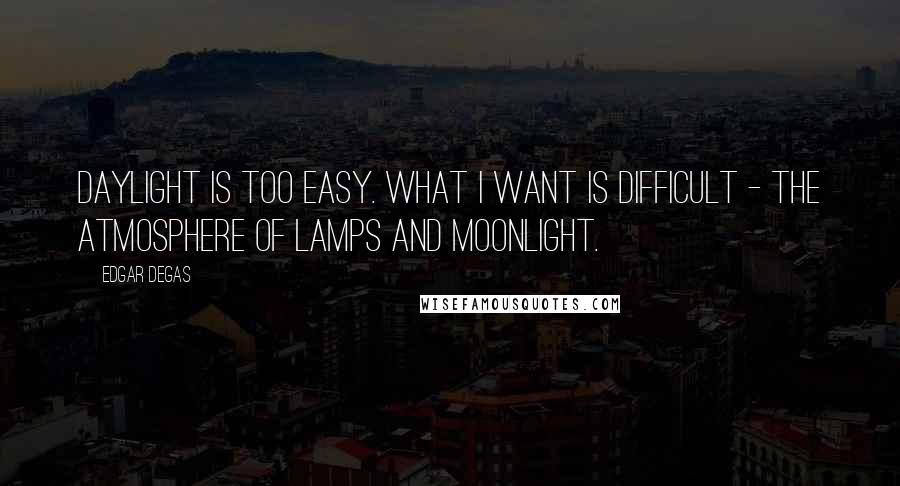 Edgar Degas Quotes: Daylight is too easy. What I want is difficult - the atmosphere of lamps and moonlight.