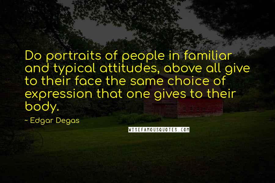 Edgar Degas Quotes: Do portraits of people in familiar and typical attitudes, above all give to their face the same choice of expression that one gives to their body.