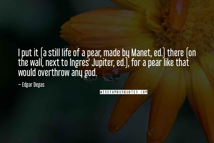 Edgar Degas Quotes: I put it (a still life of a pear, made by Manet, ed.) there (on the wall, next to Ingres' Jupiter, ed.), for a pear like that would overthrow any god.