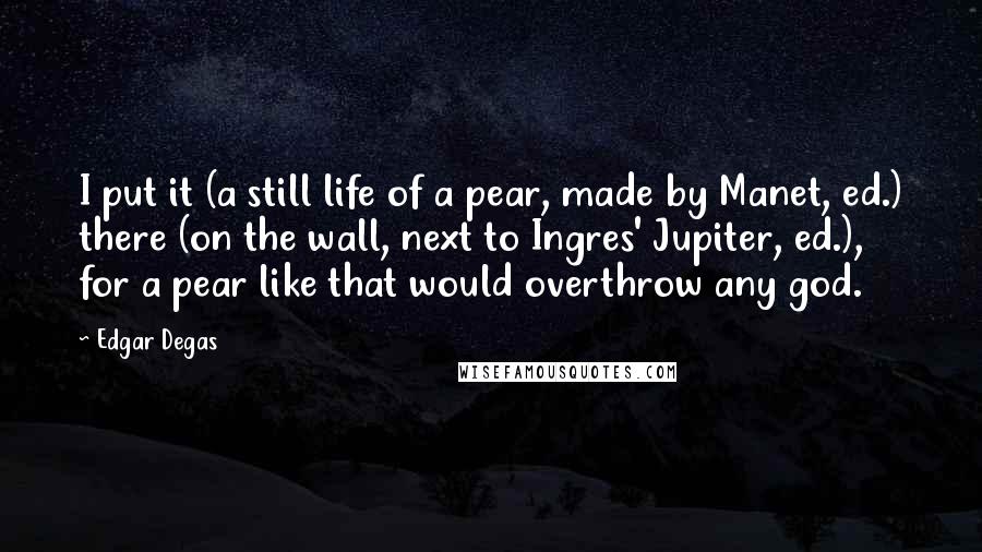 Edgar Degas Quotes: I put it (a still life of a pear, made by Manet, ed.) there (on the wall, next to Ingres' Jupiter, ed.), for a pear like that would overthrow any god.