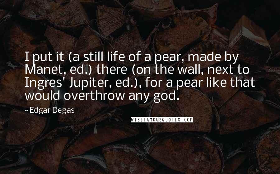 Edgar Degas Quotes: I put it (a still life of a pear, made by Manet, ed.) there (on the wall, next to Ingres' Jupiter, ed.), for a pear like that would overthrow any god.