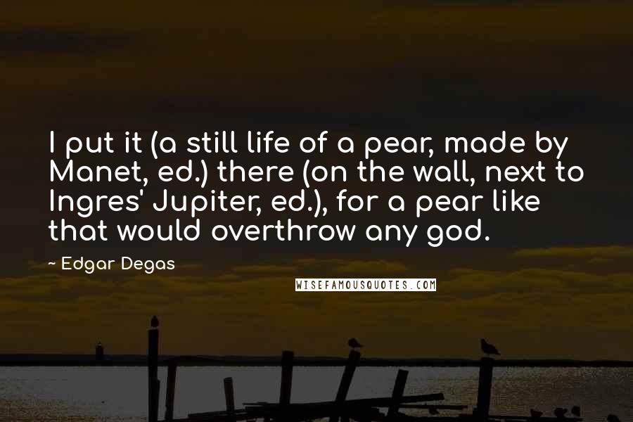 Edgar Degas Quotes: I put it (a still life of a pear, made by Manet, ed.) there (on the wall, next to Ingres' Jupiter, ed.), for a pear like that would overthrow any god.