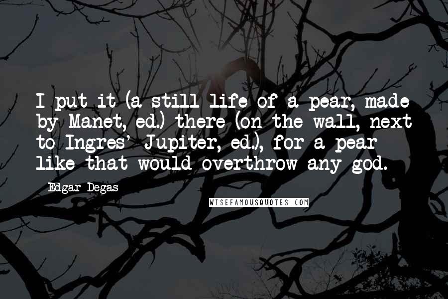 Edgar Degas Quotes: I put it (a still life of a pear, made by Manet, ed.) there (on the wall, next to Ingres' Jupiter, ed.), for a pear like that would overthrow any god.