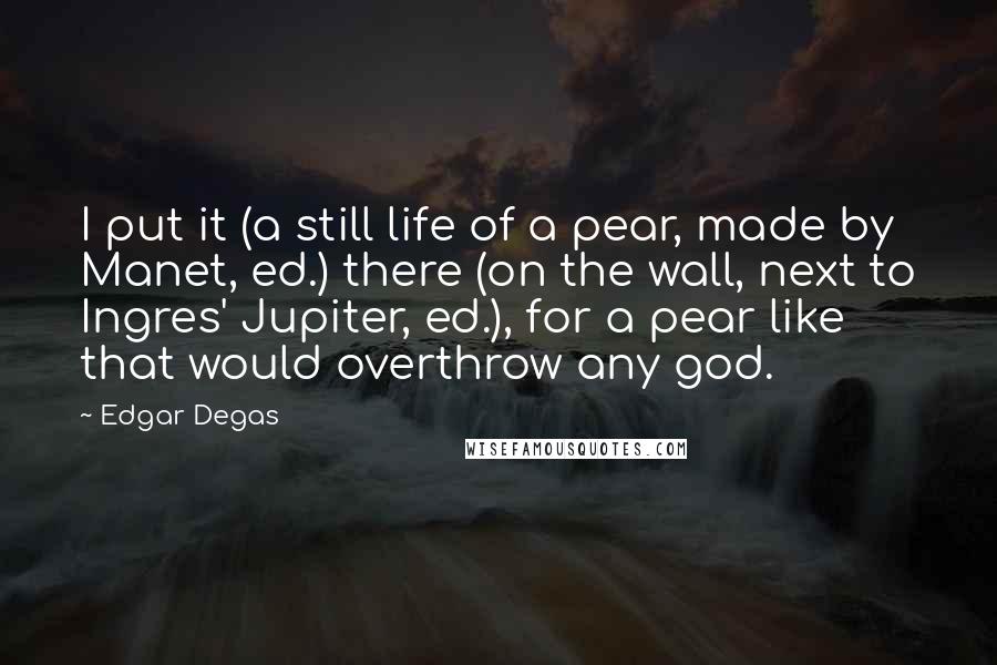 Edgar Degas Quotes: I put it (a still life of a pear, made by Manet, ed.) there (on the wall, next to Ingres' Jupiter, ed.), for a pear like that would overthrow any god.